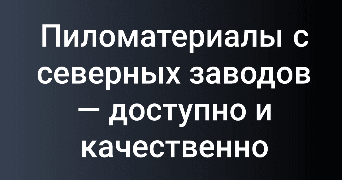Пиломатериалы с северных заводов — доступно и качественно