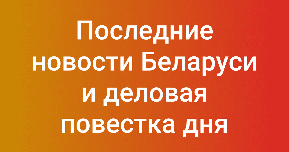 Последние новости Беларуси и деловая повестка дня