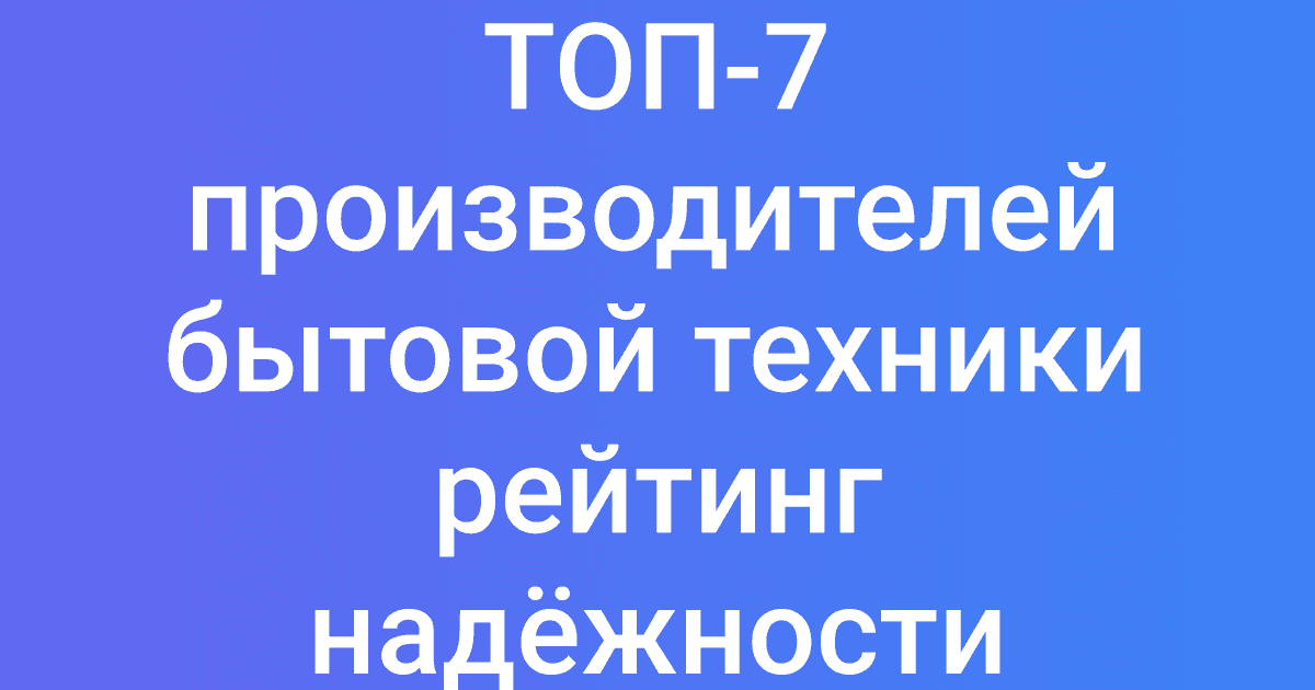 ТОП-7 производителей бытовой техники рейтинг надёжности