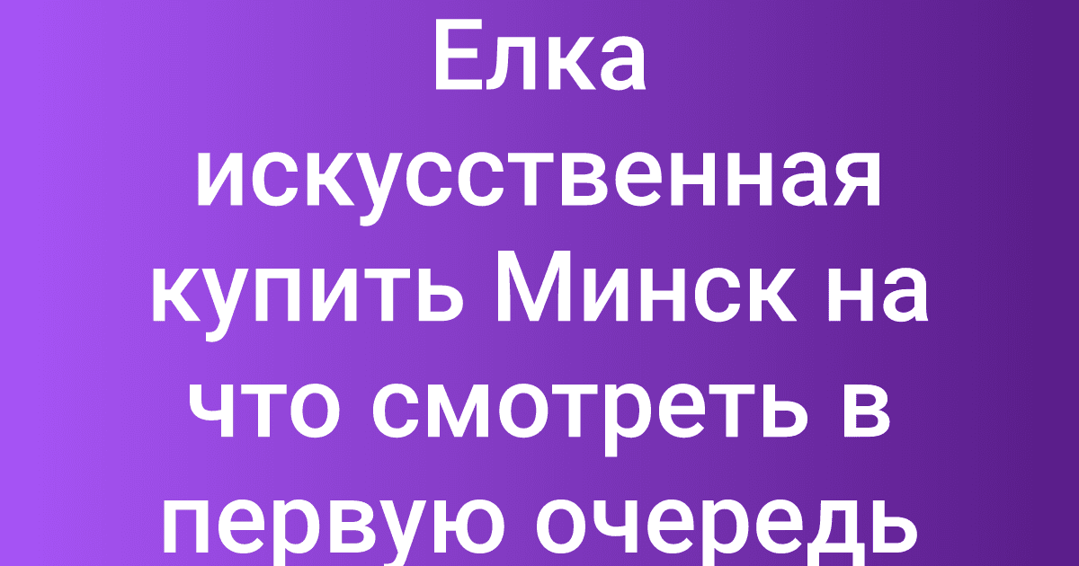 Елка искусственная купить Минск на что смотреть в первую очередь